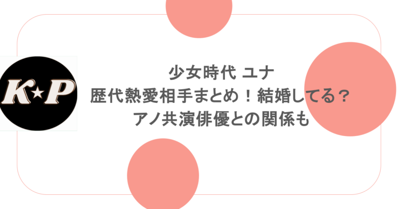 少女時代 ユナの歴代熱愛相手まとめ！結婚してる？アノ共演俳優との関係も