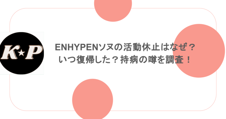 ENHYPENソヌの活動休止はなぜ？いつ復帰した？持病の噂を調査！